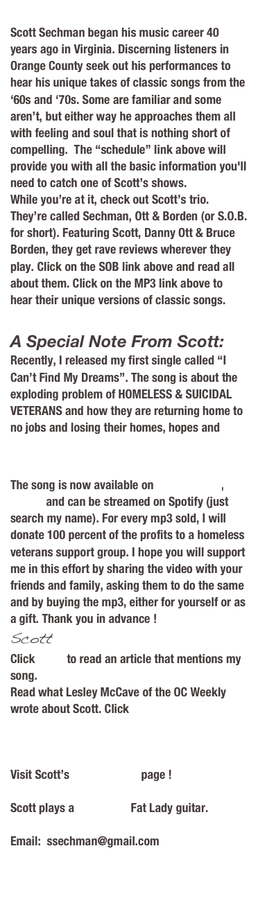 A Special Note From Scott:
With all the major changes in the way folks communicate, I’ve been forced to enter the 21st century. So besides MySpace,  I’m now on Twitter and Facebook, as well as ReverbNation. Each one has something unique to offer the budding artist, (like myself), in the arena of marketing and I’d be derelict in my duty to not take advantage of them all. If you happen to use any or all of these social networking tools feel free to “befriend” or “follow” me there.
Scott
Read what Lesley McCave of the OC Weekly wrote about Scott. Click HERE


Scott Sechman began his music career 40 years ago in Virginia. Since then he has developed a voice that has drawn comparisons with Joe Cocker, Bob Seeger, Eric Clapton and Howling Wolf, amongst others. Despite these comparisons, his voice is his own and discerning listeners in Orange County seek out his performances to hear his unique takes of classic songs from the ‘60s and ‘70s. Some are familiar and some aren’t, but either way he approaches them all with feeling and soul that is nothing short of compelling.  The “schedule” link above will provide you with all the basic information you'll need to catch one of Scott’s shows. 
While you’re at it, check out Scott’s trio. They’re called Sechman, Ott & Borden (or S.O.B.  for short). Featuring Scott, Danny Ott & Bruce Borden, they get rave reviews wherever they play. Click on the SOB link above and read all about them. Click on the MP3 link above to hear their unique versions of Stop in the Name of Love and Rock & Roll Woman.

Visit Scott’s MySpace page !

Scott plays a Cole Clark Fat Lady guitar.


